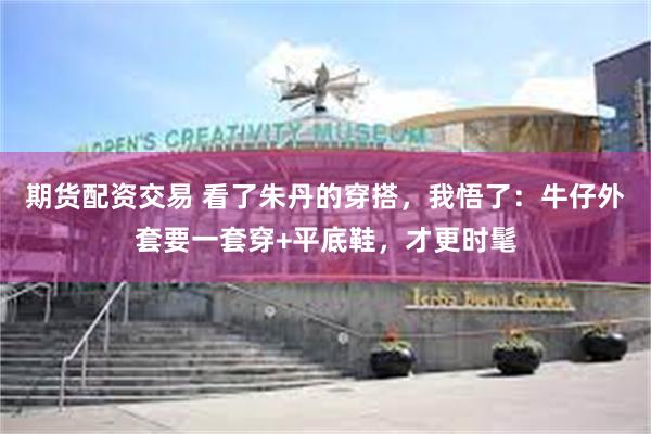 期货配资交易 看了朱丹的穿搭，我悟了：牛仔外套要一套穿+平底鞋，才更时髦
