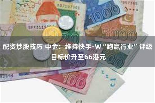 配资炒股技巧 中金：维持快手-W“跑赢行业”评级 目标价升至66港元