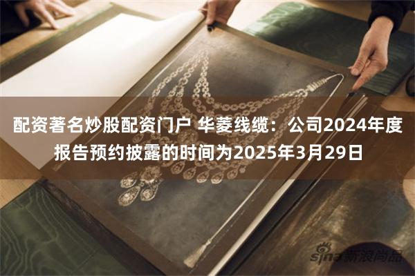 配资著名炒股配资门户 华菱线缆：公司2024年度报告预约披露的时间为2025年3月29日