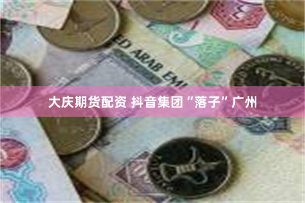 大庆期货配资 抖音集团“落子”广州
