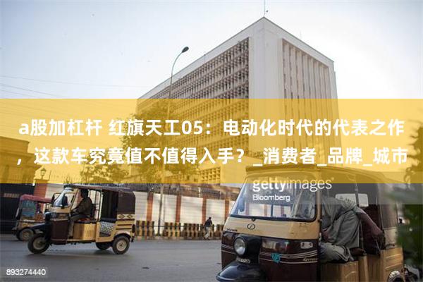 a股加杠杆 红旗天工05：电动化时代的代表之作，这款车究竟值不值得入手？_消费者_品牌_城市