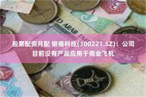 股票配资月配 银禧科技(300221.SZ)：公司目前没有产品应用于商业飞机