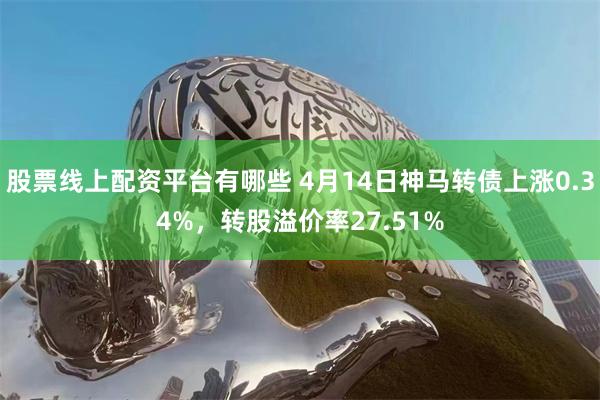 股票线上配资平台有哪些 4月14日神马转债上涨0.34%，转股溢价率27.51%