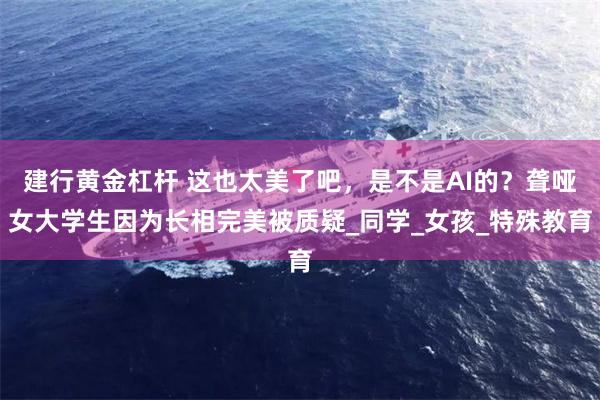 建行黄金杠杆 这也太美了吧，是不是AI的？聋哑女大学生因为长相完美被质疑_同学_女孩_特殊教育