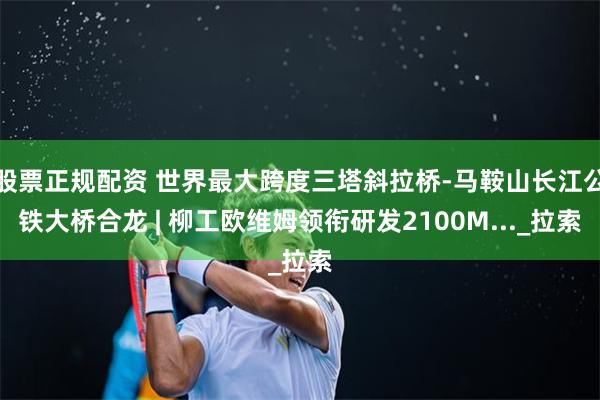 股票正规配资 世界最大跨度三塔斜拉桥-马鞍山长江公铁大桥合龙 | 柳工欧维姆领衔研发2100M..._拉索