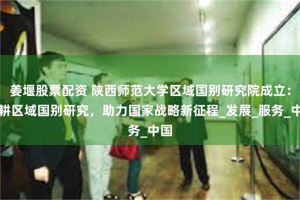姜堰股票配资 陕西师范大学区域国别研究院成立：深耕区域国别研究，助力国家战略新征程_发展_服务_中国