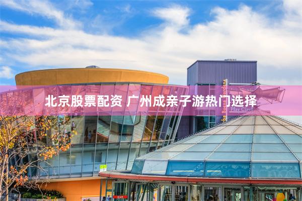 北京股票配资 广州成亲子游热门选择