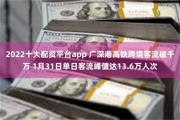 2022十大配资平台app 广深港高铁跨境客流破千万 1月31日单日客流峰值达13.6万人次