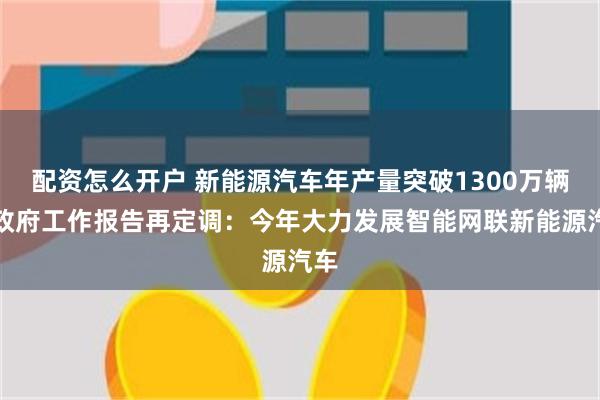配资怎么开户 新能源汽车年产量突破1300万辆，政府工作报告再定调：今年大力发展智能网联新能源汽车