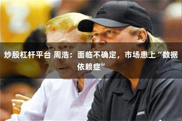 炒股杠杆平台 周浩：面临不确定，市场患上“数据依赖症”