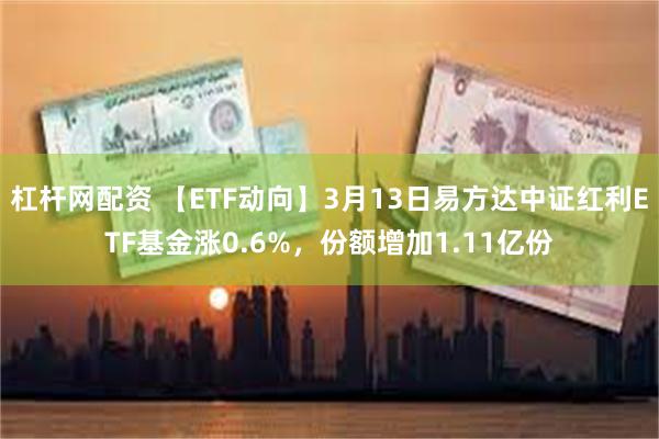 杠杆网配资 【ETF动向】3月13日易方达中证红利ETF基金涨0.6%，份额增加1.11亿份