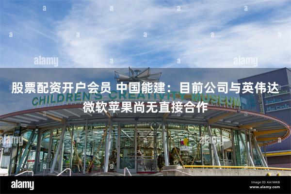 股票配资开户会员 中国能建：目前公司与英伟达微软苹果尚无直接合作