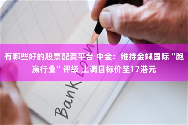 有哪些好的股票配资平台 中金：维持金蝶国际“跑赢行业”评级 上调目标价至17港元