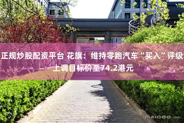 正规炒股配资平台 花旗：维持零跑汽车“买入”评级 上调目标价至74.2港元
