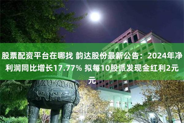 股票配资平台在哪找 韵达股份最新公告：2024年净利润同比增长17.77% 拟每10股派发现金红利2元