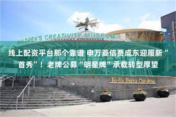 线上配资平台那个靠谱 申万菱信贾成东迎履新“首秀”！老牌公募“明星牌”承载转型厚望