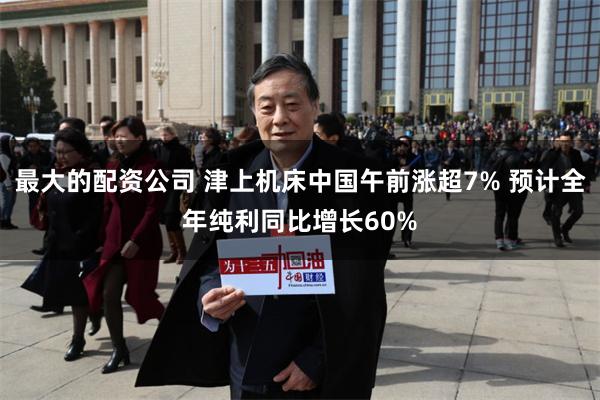 最大的配资公司 津上机床中国午前涨超7% 预计全年纯利同比增长60%