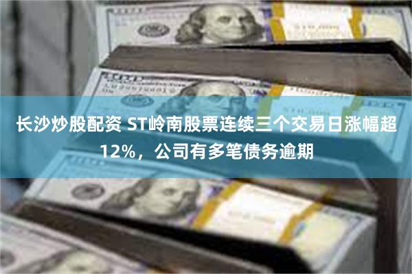 长沙炒股配资 ST岭南股票连续三个交易日涨幅超12%，公司有多笔债务逾期