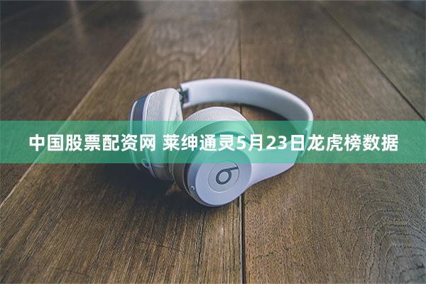 中国股票配资网 莱绅通灵5月23日龙虎榜数据