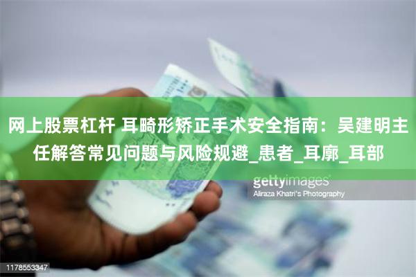 网上股票杠杆 耳畸形矫正手术安全指南：吴建明主任解答常见问题与风险规避_患者_耳廓_耳部
