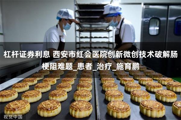 杠杆证券利息 西安市红会医院创新微创技术破解肠梗阻难题_患者_治疗_施育鹏