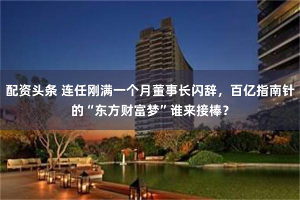 配资头条 连任刚满一个月董事长闪辞，百亿指南针的“东方财富梦”谁来接棒？