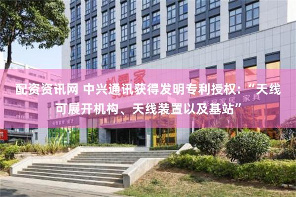 配资资讯网 中兴通讯获得发明专利授权: “天线可展开机构、天线装置以及基站”