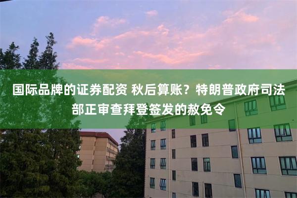 国际品牌的证券配资 秋后算账？特朗普政府司法部正审查拜登签发的赦免令