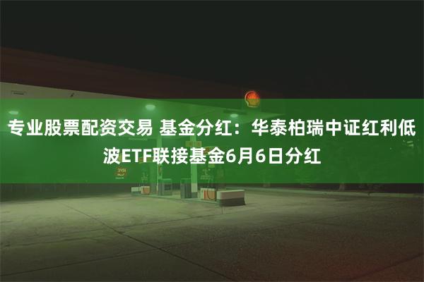 专业股票配资交易 基金分红：华泰柏瑞中证红利低波ETF联接基金6月6日分红
