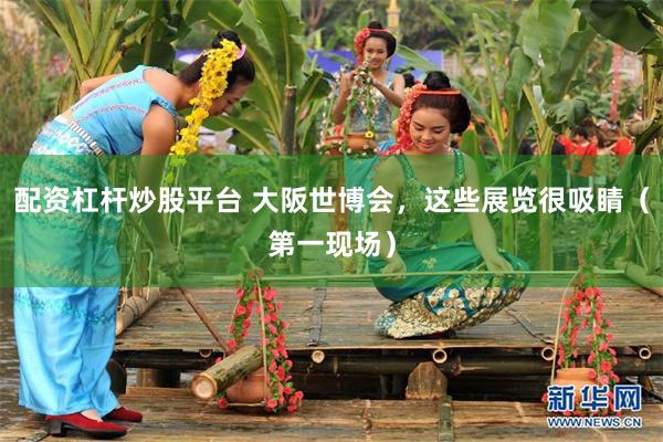 配资杠杆炒股平台 大阪世博会，这些展览很吸睛（第一现场）