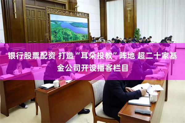 银行股票配资 打造“耳朵投教”阵地 超二十家基金公司开设播客栏目