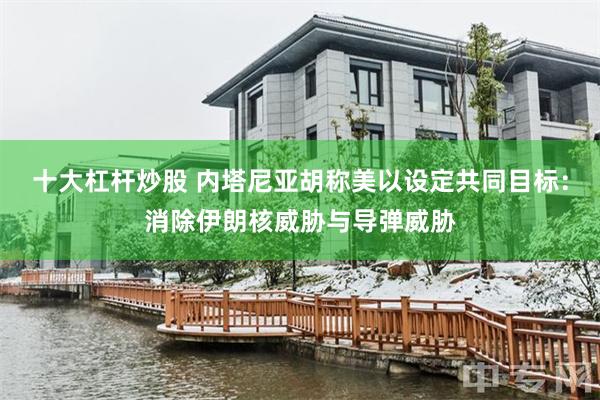 十大杠杆炒股 内塔尼亚胡称美以设定共同目标：消除伊朗核威胁与导弹威胁