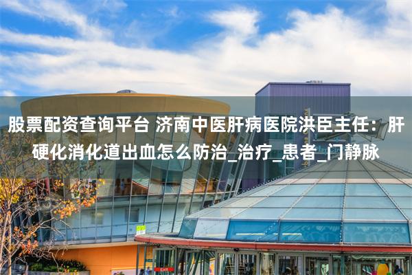 股票配资查询平台 济南中医肝病医院洪臣主任：肝硬化消化道出血怎么防治_治疗_患者_门静脉