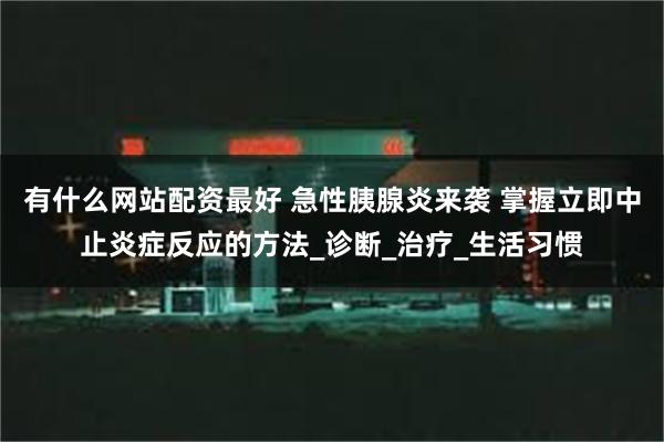 有什么网站配资最好 急性胰腺炎来袭 掌握立即中止炎症反应的方法_诊断_治疗_生活习惯