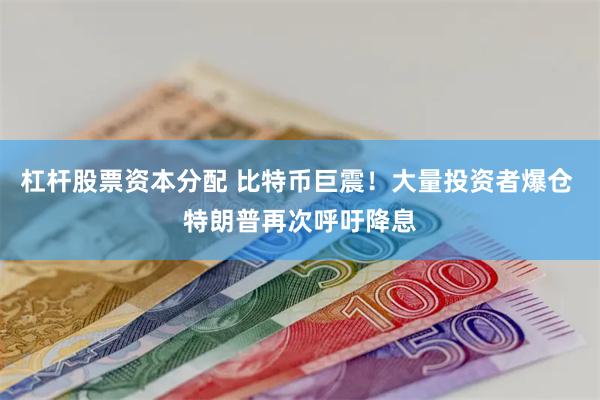 杠杆股票资本分配 比特币巨震！大量投资者爆仓 特朗普再次呼吁降息