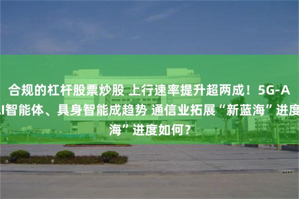 合规的杠杆股票炒股 上行速率提升超两成！5G-A赋能AI智能体、具身智能成趋势 通信业拓展“新蓝海”进度如何？