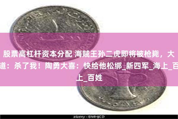 股票高杠杆资本分配 海贼王孙二虎即将被枪毙，大喊道：杀了我！陶勇大喜：快给他松绑_新四军_海上_百姓