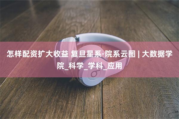 怎样配资扩大收益 复旦星系·院系云图 | 大数据学院_科学_学科_应用