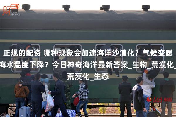 正规的配资 哪种现象会加速海洋沙漠化？气候变暖还是海水温度下降？今日神奇海洋最新答案_生物_荒漠化_生态
