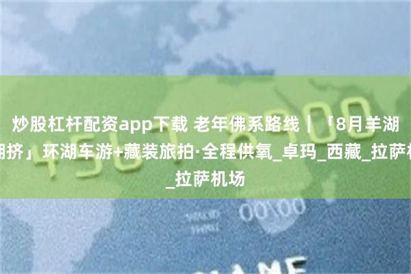 炒股杠杆配资app下载 老年佛系路线｜「8月羊湖不拥挤」环湖车游+藏装旅拍·全程供氧_卓玛_西藏_拉萨机场