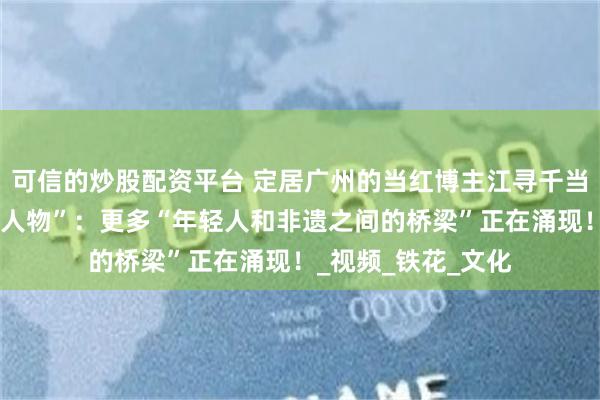 可信的炒股配资平台 定居广州的当红博主江寻千当选“中国非遗年度人物”：更多“年轻人和非遗之间的桥梁”正在涌现！_视频_铁花_文化