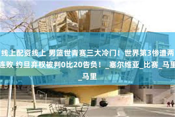 线上配资线上 男篮世青赛三大冷门！世界第3惨遭两连败 约旦弃权被判0比20告负！_塞尔维亚_比赛_马里