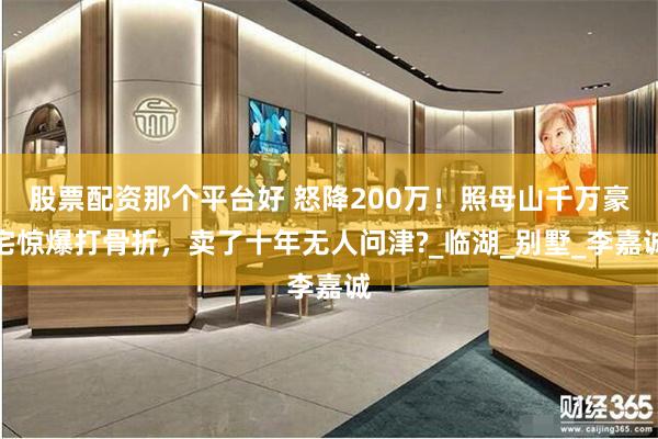 股票配资那个平台好 怒降200万！照母山千万豪宅惊爆打骨折，卖了十年无人问津?_临湖_别墅_李嘉诚