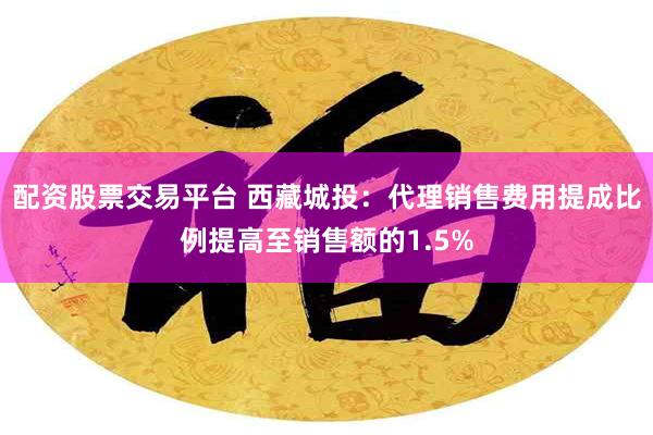 配资股票交易平台 西藏城投：代理销售费用提成比例提高至销售额的1.5%